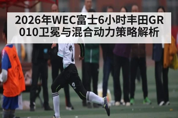 2026年WEC富士6小时丰田GR010卫冕与混合动力策略解析