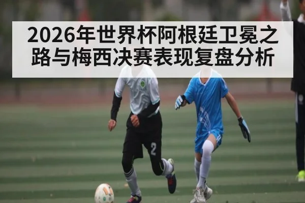 2026年世界杯阿根廷卫冕之路与梅西决赛表现复盘分析