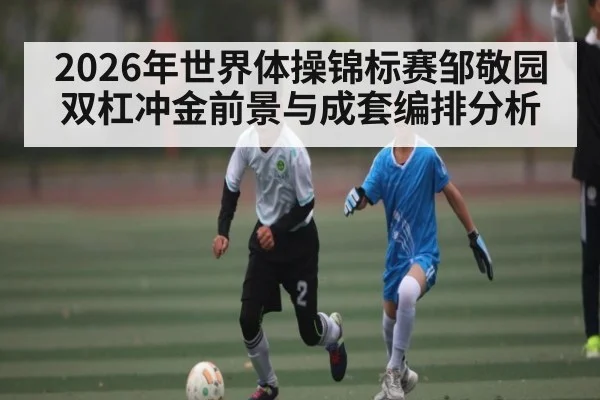 2026年世界体操锦标赛邹敬园双杠冲金前景与成套编排分析